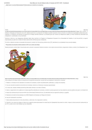 14/10/2016 Guía Básica de Acción Sindical sobre el Amianto de CGT | CGT - Confederal
http://cgt.org.es/secciones/sindical/guia-basica-de-accion-sindical-sobre-el-amianto-de-cgt 10/18
- ¿Qué hacer si se dan Enfermedades Profesionales por amianto en la empresa
Desde el á (http://2.bp.blogspot.co
J9_yj0E91GU/VNIutRnfPbI/AAAAAAAAASE/Q1mai1V2TQQ/s1600/Gu%C3%ADa%2BB%C3%A1sica%2Bde%2Bacci%C3%B3n%2Bsindical%2Bsobre%2Bel%2BAmianto%2Bde%2Bla%2BCGT_26.jpg) mbito sindical, como Secc
Sindical o Delegadas de Prevención de la CGT, debemos denunciar a la Inspección de Trabajo la posible exposición actual al amianto y la existencia de patologías profesionales para exposicion
históricas. La existencia de Informes de Inspección de Trabajo permitirá presionar a la empresa para que cumpla sus obligaciones legales, al tiempo facilitará las demandas judiciales de
trabajadores / as afectadas o de sus familiares.
Asimismo, todos los y las trabajadoras afectadas deben estar inscritos en el Registro de Trabajadores Expuestos de la Generalidad de Cataluña, lo que les permitirá un seguimiento méd
especializado por parte de la Unidad de Salud Laboral (USL) territorial que les corresponda.
Por último, debemos recordar la necesidad de ponerse en contacto con los servicios jurídicos de la CGT, atendiendo a la complejidad de las acciones legales.
- Propuestas de actuación sindical desde la CGT en el centro de trabajo
Nuestra actuación sindical debe ir encaminada tanto a prevenir la exposición laboral al amianto, como exigir el reconocimiento y seguimiento médico y jurídico a los trabajadores / as afectadas.
(http://1.bp.blogspot.co
lB0pt47Ufug/VNItofzcRpI/AAAAAAAAASE/vtkb6WwDfSw/s1600/Gu%C3%ADa%2BB%C3%A1sica%2Bde%2Bacci%C3%B3n%2Bsindical%2Bsobre%2Bel%2BAmianto%2Bde%2Bla%2BCGT_28.jpg)
Como esquema de trabajo sindical os proponemos las siguientes actuaciones, aunque tener que adaptarse a cada sector y empresa:
1- Realizar un inventario de los materiales con amianto en la empresa, a través de profesionales cualiﬁcados, ya cargo de la empresa.
2- Una vez conocida la existencia de amianto en la empresa, reclamar su retirada por empresas especializadas.
3- En todo caso, adoptar medidas preventivas adecuadas mientras no se retire el asbesto.
4- Hacer un seguimiento de la vigilancia en la salud especíﬁca realizada por la empresa y también la postocupacional si se hace desde los servicios públicos de salud o la Unidad de Salud Labor
5- Apoyar las reclamaciones de reconocimiento de la Enfermedad Profesional de los y las afectadas ante los organismos públicos y juzgados.
6- Reclamar la inclusión de las empresas en el RERA (Registro de Empresas con Riesgo de Amianto)
en caso de manipulación de amianto.
7- Aplicar estas actuaciones en el día a día sindical y, sobre todo, en la negociación colectiva.
8- Solicitar en los centros de trabajo la mejora de la vigilancia postocupacionales de la salud para los trabajadores del amianto en activo, mejorar el actual protocolo sustituyendo las radiograf
por TAC, prueba mucho más ﬁdedigna que las radiografías.
 