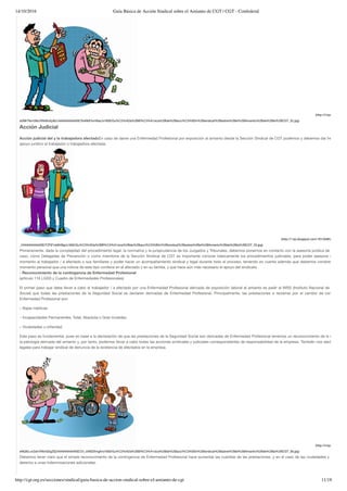 14/10/2016 Guía Básica de Acción Sindical sobre el Amianto de CGT | CGT - Confederal
http://cgt.org.es/secciones/sindical/guia-basica-de-accion-sindical-sobre-el-amianto-de-cgt 11/18
(http://4.bp.blogspot.co
aGMrTikm39o/VNIrBuEpBLI/AAAAAAAAASE/XwNbFIcmNac/s1600/Gu%C3%ADa%2BB%C3%A1sica%2Bde%2Bacci%C3%B3n%2Bsindical%2Bsobre%2Bel%2BAmianto%2Bde%2Bla%2BCGT_32.jpg)
Acción Judicial
Acción judicial del y la trabajadora afectadaEn caso de darse una Enfermedad Profesional por exposición al amianto desde la Sección Sindical de CGT podemos y debemos dar herramienta
apoyo jurídico al trabajador o trabajadora afectada.
(http://1.bp.blogspot.com/-f01ZbMUlqb4/VNIlCV
_I/AAAAAAAAASE/FZFjFmbB4Bg/s1600/Gu%C3%ADa%2BB%C3%A1sica%2Bde%2Bacci%C3%B3n%2Bsindical%2Bsobre%2Bel%2BAmianto%2Bde%2Bla%2BCGT_33.jpg)
Primeramente, dada la complejidad del procedimiento legal, la normativa y la jurisprudencia de los Juzgados y Tribunales, debemos ponernos en contacto con la asesoría jurídica de CGT.En to
caso, como Delegadas de Prevención o como miembros de la Sección Sindical de CGT es importante conocer básicamente los procedimientos judiciales, para poder asesorar en un prim
momento al trabajador / a afectado o sus familiares y poder hacer un acompañamiento sindical y legal durante todo el proceso, teniendo en cuenta además que debemos comprender el dif
momento personal que una noticia de este tipo conlleva en el afectado y en su familia, y que hace aún más necesario el apoyo del sindicato.
- Reconocimiento de la contingencia de Enfermedad Profesional
(artículo 116 LGSS y Cuadro de Enfermedades Profesionales)
El primer paso que debe llevar a cabo el trabajador / a afectado por una Enfermedad Profesional derivada de exposición laboral al amianto es pedir al INSS (Instituto Nacional de la Segurid
Social) que todas las prestaciones de la Seguridad Social se declaren derivadas de Enfermedad Profesional. Principalmente, las prestaciones a reclamar por el cambio de contingencia
Enfermedad Profesional son:
– Bajas médicas.
– Incapacidades Permanentes: Total, Absoluta o Gran Invalidez.
– Viudedades u orfandad.
Este paso es fundamental, pues en base a la declaración de que las prestaciones de la Seguridad Social son derivadas de Enfermedad Profesional tenemos un reconocimiento de la existencia
la patología derivada del amianto y, por tanto, podemos llevar a cabo todas las acciones sindicales y judiciales correspondientes de responsabilidad de la empresa. También nos dará argumen
legales para trabajar sindical de denuncia de la existencia de afectados en la empresa.
(http://4.bp.blogspot.co
eNQIbLvnZsk/VNIxGDgZEjI/AAAAAAAAASE/Z4_xXMZXmgA/s1600/Gu%C3%ADa%2BB%C3%A1sica%2Bde%2Bacci%C3%B3n%2Bsindical%2Bsobre%2Bel%2BAmianto%2Bde%2Bla%2BCGT_36.jpg)
Debemos tener claro que el simple reconocimiento de la contingencia de Enfermedad Profesional hace aumentar las cuantías de las prestaciones, y en el caso de las viudedades y orfandad,
derecho a unas indemnizaciones adicionales.
 