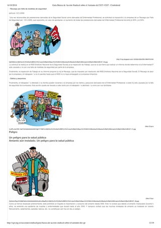 14/10/2016 Guía Básica de Acción Sindical sobre el Amianto de CGT | CGT - Confederal
http://cgt.org.es/secciones/sindical/guia-basica-de-accion-sindical-sobre-el-amianto-de-cgt 12/18
- Recargo por falta de medidas de seguridad
(artículo 123 LGSS)
 Una vez reconocidas las prestaciones derivadas de la Seguridad Social como derivadas de Enfermedad Profesional, se solicitará la imposición a la empresa de un Recargo por Falta de Medid
de Seguridad (art. 123 LGSS), que supondría, en caso de aprobarse, un aumento de todas las prestaciones derivadas de Enfermedad Profesional de entre el 30% y el 50%.
(http://4.bp.blogspot.com/-4ZotAjv23dk/VNH-883XTmI/AAAAAAAAASE
fqSOD84U/s1600/Gu%C3%ADa%2BB%C3%A1sica%2Bde%2Bacci%C3%B3n%2Bsindical%2Bsobre%2Bel%2BAmianto%2Bde%2Bla%2BCGT_35.jpg)
La solicitud se realiza en el INSS (Instituto Nacional de la Seguridad Social) ya la Inspección de Trabajo, que es la que tiene que realizar un informe donde determine si la Enfermedad Profesional
sido causada o no por una falta de medidas de seguridad por parte de la empresa.
Finalmente, la Inspección de Trabajo en su informe propone (o no) el Recargo, que es impuesto por resolución del INSS (Instituto Nacional de la Seguridad Social). El Recargo es abonado siem
por la empresa y el trabajador / a no lo percibe hasta que el INSS no lo haya embargado a la empresa infractora.
- Daños y perjuicios
Finalmente, el trabajador / a afectado o su familia pueden reclamar a la empresa por los daños y perjuicios derivados de la Enfermedad Profesional, si ésta ha sido causada por la falta de medid
de seguridad de la empresa. Esta acción puede ser llevada a cabo tanto por el trabajador / a afectado / a como por sus familiares.
(http://3.bp.blogspot.com
muXIFuJ4s/VNH_SaETkII/AAAAAAAAASE/GgE7l1T9i6Y/s1600/Gu%C3%ADa%2BB%C3%A1sica%2Bde%2Bacci%C3%B3n%2Bsindical%2Bsobre%2Bel%2BAmianto%2Bde%2Bla%2BCGT_31.jpg)
Peligro
Un peligro para la salud pública
Amianto aún instalado. Un peligro para la salud pública
(http://2.bp.blogspot.com
ZeGoGcZSqo/VOG9bPz6hUI/AAAAAAAAAV0/yAKvxWjsaRU/s1600/Gu%C3%ADa%2BB%C3%A1sica%2Bde%2Bacci%C3%B3n%2Bsindical%2Bsobre%2Bel%2BAmianto%2Bde%2Bla%2BCGT_29.jpg)
Como ya hemos recalcado anteriormente, está prohibido en España la importación y consumo del amianto desde 2002. Esto no evitará que debido al amianto manipulado durante los últimos
años, se extienda una epidemia de muertes y enfermedades que durará hasta el año 2040. Y tampoco evitará que las muchas toneladas de amianto ya instalado en tuberías, placas
ﬁbrocemento, aislamientos, paredes, barcos, etc. no constituyan aún hoy en día un peligro.
 