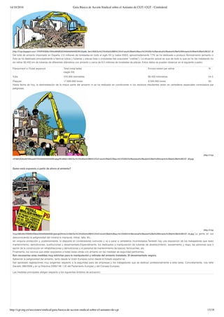 14/10/2016 Guía Básica de Acción Sindical sobre el Amianto de CGT | CGT - Confederal
http://cgt.org.es/secciones/sindical/guia-basica-de-accion-sindical-sobre-el-amianto-de-cgt 13/18
(http://3.bp.blogspot.com/-1PZXPIXQNEc/VNInoMHBG3I/AAAAAAAAASE/8HJ2qk9c_9s/s1600/Gu%C3%ADa%2BB%C3%A1sica%2Bde%2Bacci%C3%B3n%2Bsindical%2Bsobre%2Bel%2BAmianto%2Bde%2Bla%2BCGT_05.jpg)
Del total de amianto importado en España, 2,6 millones de toneladas en todo el siglo XX (y hasta 2002), aproximadamente 77% se ha dedicado a producir ﬁbrocemento (amianto con cemen
Este se ha destinado principalmente a fabricar tubos y tuberías y placas lisas o onduladas (las populares “uralitas”). La situación actual es que de todo lo que se ha ido instalando todavía qued
sin retirar 80.450 km de tuberías de diferentes diámetros con amianto y cerca de 8,5 millones de toneladas de placas. Estos datos se pueden observar en el siguiente cuadro:
Fibrociment a l’Estat espanyol Total instal·lades
(segle XX)
Encara resten per retirar %
Tubs 370.000 kilòmetres 80.450 kilòmetres 24.3
Plaques 17.600.000 tones 8.500.000 tones 50
Hasta fecha de hoy, la desinstalación de la mayor parte del amianto ni se ha realizado en condiciones ni los residuos resultantes están en vertederos especiales controlados para sustanc
peligrosas.
(http://4.bp.blogspot.co
uYHMOZDAoA0/VNIzwdkVYDI/AAAAAAAAASE/qIeg4RL8IIM/s1600/Gu%C3%ADa%2BB%C3%A1sica%2Bde%2Bacci%C3%B3n%2Bsindical%2Bsobre%2Bel%2BAmianto%2Bde%2Bla%2BCGT_39.jpg)
 
Quien está expuesto a partir de ahora al amianto?
(http://2.bp.blogspot.co
Ynyq1992oRc/VNI0WxFManI/AAAAAAAAASE/gkeUgh2Xnmc/s1600/Gu%C3%ADa%2BB%C3%A1sica%2Bde%2Bacci%C3%B3n%2Bsindical%2Bsobre%2Bel%2BAmianto%2Bde%2Bla%2BCGT_40.jpg) La gente en sus casas q
desconociendo la peligrosidad del mineral lo manipula, retirar, talla, etc.,
sin ninguna protección y, posteriormente, lo deposita en contenedores comunes y va a parar a vertederos incontrolados.También hay una exposición de los trabajadores que realizan tareas
mantenimiento, demoliciones, sustituciones y desamiantado.Especialmente, los dedicados a manipulación de tuberías de abastecimiento, saneamiento y riego, las personas que trabajan en
sector de la construcción en rehabilitaciones y demoliciones y el personal de mantenimiento de barcos, ferrocarriles, etc.
Finalmente, los vecinos que están expuestos a todas estas obras con amianto sin las medidas de seguridad pertinentes.
Son necesarias unas medidas muy estrictas para la manipulación y retirada del amianto instalado. El desamiantado seguro.
Sabiendo la peligrosidad del amianto, tanto desde la Unión Europea como desde el Estado español se
han aprobado legislaciones muy exigentes respecto a la seguridad para las empresas y los trabajadores que se dedican profesionalmente a esta tarea. Concretamente, nos referimos al R
Decreto 396/2006 y en la Directiva 2009/148 / CE del Parlamento Europeo y del Consejo Europeo.
Las medidas principales obligan respecto a los siguientes ámbitos de actuación:
 