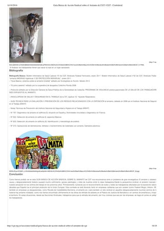 14/10/2016 Guía Básica de Acción Sindical sobre el Amianto de CGT | CGT - Confederal
http://cgt.org.es/secciones/sindical/guia-basica-de-accion-sindical-sobre-el-amianto-de-cgt 16/18
(http://1.bp.blogspot.co
W4muB3HHS1w/VOGhQBk6I2I/AAAAAAAAAVA/j92JyPW2Im0/s1600/Gu%C3%ADa%2BB%C3%A1sica%2Bde%2Bacci%C3%B3n%2Bsindical%2Bsobre%2Bel%2BAmianto%2Bde%2Bla%2BCGT_51.PNG)
 Al ﬁnalizar, los trabajadores tienen que sacar la ropa en un lugar apropiado.
Bibliografía
Bibliografía Básica- Boletin Informativo de Salud Laboral nº5 de CGT, Sindicato Federal Ferroviario, enero 2011- Boletin Informativo de Salud Laboral nº32 de CGT, Sindicato Federal Ferrovia
“amianto MEDIDAS higiénicas Y DE PROTECCIÓN INDIVIDUAL”, enero 2011
– “Guía Básica y práctica sobre el amianto (Uralita)” editado por Ecologistas en Acción, febrero 2014
– “El polvo asesina” editado por la cooperativa de abogados Colectivo Ronda 2008
– Protocolo editado por la Dirección General de Salud Pública de la Generalidad de Cataluña: PROGRAMA DE VIGILANCIA postocupacionales DE LA SALUD DE LOS TRABAJADORES QUE H
SIDO EXPUESTOS AL AMIANTO
– ENCICLOPEDIA DE SALUD Y SEGURIDAD EN EL TRABAJO de la OIT, capítulo 10: “Aparato Respiratorio
– GUÍA TÉCNICA PARA LA EVALUACIÓN Y PREVENCIÓN DE LOS RIESGOS RELACIONADOS CON LA EXPOSICIÓN al amianto, editado en 2006 por el Instituto Nacional de Seguridad e Higie
en el Trabajo (INSHT)
– Notas Técnicas de Prevención del Instituto Nacional de Seguridad e Higiene en el Trabajo (INSHT)
– Nº 707: Diagnóstico de amianto en ediﬁcios (I): situación en España y Actividades vinculadas a diagnóstico en Francia
– Nº 632: Detección de amianto en ediﬁcios (I): aspectos Básicos
– Nº 633: Detección de amianto en ediﬁcios (II): Identiﬁcación y metodología de análisis
– Nº 573: Operaciones de demoliciones, retirada o mantenimiento de materiales con amianto. Ejemplos prácticos
(http://4.bp.blogspot.co
KNF9LZfLjyo/VOG6Yx_w7AI/AAAAAAAAAVg/eIiLkeSlyrM/s1600/Gu%C3%ADa%2BB%C3%A1sica%2Bde%2Bacci%C3%B3n%2Bsindical%2Bsobre%2Bel%2BAmianto%2Bde%2Bla%2BCGT_20.jpg)
Conclusión
Como hemos podido ver en esta GUÍA BÁSICA DE ACCIÓN SINDICAL SOBRE EL AMIANTO de CGT nos encontramos ante un problema de gran envergadura. El amianto o asbesto ha causa
causa y desgraciadamente todavía causará mucho sufrimiento, graves patologías y miles de muertos entre la clase trabajadora.Desde la perspectiva sindical, el amianto marcará trágicame
nuestra actuación en los centros de trabajo en los próximos años. Primeramente, luchando por el reconocimiento de todos y todas las trabajadoras afectadas por la exposición laboral durante
décadas que España fue el principal productor de la Unión Europea. Este combate se está llevando tanto en empresas catalanas que aún existen (como Federal Mogul, Alstom, SEAT, …) co
también en empresas ya desaparecidas, como Rocalla de Castelldefels.Asimismo, el amianto es y será también un reto sindical en aquellos (desgraciadamente muchos) centros de trabajo don
todavía hay amianto instalado, como nos hemos encontrado últimamente en las obras de retirada de asbesto en el Palacio de Justicia de Barcelona o en centros de enseñanza y hospitales en to
el territorio. En estas situaciones, desde las Secciones Sindicales, trabajamos para que la retirada del amianto, por muy costosa que sea por las empresas, se haga sin poner en peligro la salud
los trabajadores.
 