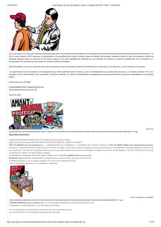 14/10/2016 Guía Básica de Acción Sindical sobre el Amianto de CGT | CGT - Confederal
http://cgt.org.es/secciones/sindical/guia-basica-de-accion-sindical-sobre-el-amianto-de-cgt 17/18
(http://2.bp.blogspot.com/-7BeIqzm8wHY/VNIyOrD4vaI/AAAAAAAAASE/j7m8Pn_menk/s1600/Gu%C3%ADa%2BB%C3%A1sica%2Bde%2Bacci%C3%B3n%2Bsindical%2Bsobre%2Bel%2BAmianto%2Bde%2Bla%2BCGT_30.jpg)
Por lo tanto, desde la CGT hacemos un llamamiento a la sensibilización social y sindical sobre los efectos del amianto, haciendo visible lo que se ha querido ocultar durante tant
décadas. Nuestra lucha se encamina a dar todo el apoyo a los y las trabajadoras afectadas ya sus familias, ya reclamar el estricto cumplimiento de la normativa en la retirada
manipulación del amianto que aún queda en muchos centros de trabajo.
Esta Guía Básica es sólo un pequeño paso, pero entendemos que es importante, para dar herramientas en esta lucha a las empresas y en los barrios y municipios.
La experiencia nos ha enseñado a los trabajadores que sólo luchando tenemos futuro, y que el individualismo y la apatía sólo nos lleva a la miseria colectiva. Y en una materia t
sensible como la salud laboral, sólo rompiendo el silencio, saliendo a la calle y movilizándonos conseguiremos que los beneﬁcios de unos pocos capitalistas no se impongan a nues
Salud.
Formarnos para LUCHAR!
O SUS BENEFICIOS O NUESTRA SALUD!
Secretariado Permanente de CGT
Enero de 2015
(http://4.bp.blogspot.co
eBwV8FeDiNo/VNIx7UKYi9I/AAAAAAAAASE/hDy1iOfgFhY/s1600/Gu%C3%ADa%2BB%C3%A1sica%2Bde%2Bacci%C3%B3n%2Bsindical%2Bsobre%2Bel%2BAmianto%2Bde%2Bla%2BCGT_34.jpg)
Agradecimientos
Desde el Secretariado Permanente de CGT queremos dar las gracias a toda la
gente que ha hecho posible esta GUÍA BÁSICA DE ACCIÓN SINDICAL SOBRE EL AMIANTO
CGT de Cataluña (http://www.cgtcatalunya.cat/) , y especialmente:A los compañeros y compañeras de la sección sindical de CGT de Federal Mogul (http://cgtfederalmogulbcn.blogspot.com.es/)
Honeywell, y anteriormente jurídico Ibérica SA) de El Prat de Llobregat, y sobre todo a José Luis Gómez, por las muchas horas que le ha dedicado a esta Guía (algunas en plenas vacaciones), y p
su compromiso y lucha en las campañas de denuncia de la exposición laboral al amianto.En el infatigable compañero Paco Puche, de Ecologistas en Acción y la Red de Economía Ecológica, q
ha redactado el capítulo “Amianto todavía instalado”.
A los abogados y abogadas del Área de Salud y Trabajo de la cooperativa Colectivo (http://www.cronda.com/)
Ronda (http://www.cronda.com/) , especialmente en Miguel Arenas y Jaume Cortés, que con la lectura de los
múltiples borradores y con sus sabios consejos, han hecho más completa esta Guía,
y por su incansable dedicación con los afectados / diciembre
(http://1.bp.blogspot.com/-tl86BiGFAOY/VOG7A
DeI/AAAAAAAAAVo/JmdEI9qVVpw/s1600/Gu%C3%ADa%2BB%C3%A1sica%2Bde%2Bacci%C3%B3n%2Bsindical%2Bsobre%2Bel%2BAmianto%2Bde%2Bla%2BCGT_21.jpg)
A Manolito Rastaman (http://www.elgregario.org/) , por las fabulosas ilustraciones de los efectos del amianto, que
ha trabajado con tanta dedicación, y con tan buenos resultados.
A la compañera de la Coordinadora de Informática de CGT, Laura Riera, que con
sus conocimientos ha hecho posible la página web de esta Guía.
 