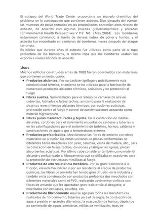 ●
●
●
●
●
●
El colapso del World Trade Center proporciona un ejemplo dramático del
problema en la construccion que contienen asbesto. Días después del evento,
las muestras de polvo tomadas en las proximidades contenían altos niveles de
asbesto, de acuerdo con algunas pruebas gubernamentales y privadas
(Environmental Health Perspectives V 112 N6 | May 2004). Los bomberos
estuvieroon caminando a través de densas nubes de polvo y humos, y el
asbesto fue encontrado en camiones de bomberos meses después del ataque
terrorista.
Es irónico que durante años el asbesto fue utilizado como parte de la ropa
protectora de los bomberos, la misma ropa que los bomberos usaban los
exponía a niveles tóxicos de asbesto
Usos
Muchos edificios construidos antes de 1980 fueron construidos con materiales
que contienen amianto, como:
Productos aislantes. Por su carácter ignífugo y prácticamente nula
conductividad térmica, el amianto se ha utilizado para la fabricación de
numerosos productos aislantes térmicos, acústicos y de protección al
fuego
Fibras sueltas. Suministradas para el relleno de cámaras de aire en
cubiertas, fachadas o falsos techos, así como para la realización de
distintos revestimientos aislantes térmicos, correcciones acústicas,
protección contra el fuego y control de condensaciones actuando como
material higroscópico.
Fibras puras manufacturadas y tejidas. En la confección de mantas
aislantes, cordones para el aislamiento en juntas de calderas y tuberías o
en las calorifugaciones para el aislamiento de turbinas, hornos, calderas y
canalizaciones de agua o gas a temperaturas extrema.
Productos prefabricados. Mezclándose las fibras de amianto con otros
materiales se proveían las construcciones de placas conformadas de
diferentes fibras mezcladas con yeso, celulosa, viruta de madera, etc., para
su colocación en falsos techos, divisiones y tabiquerías ligeras, placas
absorbentes acústicas. Por último cabe considerar también como material
aislante y prefabricado al fibrocemento que se utilizaba en ocasiones para
la protección de estructuras metálicas al fuego.
Productos de alta resistencia mecánica. Por su gran resistencia a la
fricción, elevada flexibilidad y por ser resistente al ataque de productos
químicos, las fibras de amianto han tenido gran difusión en la industria y
también en la construcción con productos prefabrica dos mezclados con
diferentes materiales como el PVC, realizando pavimentos vinílicos con
fibras de amianto que les aportaban gran resistencia al desgaste, o
mezclados con celulosas, cauchos, etc.
Productos de fibrocemento Aquí se agrupan todos las manufacturas
realizadas de fibrocemento, tuberías para el desagüe, la conducción de
agua a presión en grandes diámetros, la evacuación de humos, depósitos
de contención de aguas, persianas, rejillas de ventilación, tejas de
 