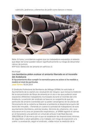 ●
cubrición, jardineras y elementos de jardín como bancos o mesas.
 
 
Nota: Si fuma, La evidencia sugiere que los trabajadores expuestos al asbesto
que dejan de fumar pueden reducir significativamente su riesgo de desarrollar
cáncer de pulmón.
NTP 632: Detección de amianto en edificios (I)
Municipal
Los bomberos piden evaluar el amianto liberado en el incendio
del Andalucía
El Ayuntamiento dice cumplir la normativa pero no aclara si ha medido o
medirá el nivel de partículas
Jose Torres 16.04.2014
El Sindicato Profesional de Bomberos de Málaga (SPBM) ha solicitado al
Ayuntamiento de la capital una «evaluación de riesgos» que incluya la medición
de la concentración de fibras de amianto en el aire a las que pudieron estar
expuestos diferentes trabajadores municipales durante el incendio del cine
Andalucía. La petición del sindicato se basa en su sospecha de que las
partículas de amianto (conocidas por su poder cancerígeno) de las placas de
fibrocemento de la cubierta se liberaran al ambiente al desplomarse parte del
techo del inmueble. «Teniendo en cuenta la cantidad de trabajadores de este
ayuntamiento (bomberos, policías locales, técnicos de urbanismo, etc.) que
estuvieron en la zona sin protección respiratoria», el SPBM registró el viernes
en el Consistorio una petición en virtud del artículo 5 del Real Decreto
396/2006 de 31 de marzo por el que se establecen las disposiciones mínimas
de seguridad y salud aplicables a los trabajos con riesgo de exposición a la
uralita. La evaluación, según el sindicato, «debe incluir la medición de la
 