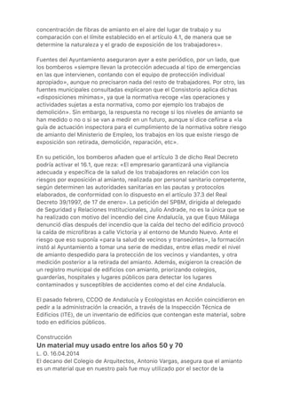 concentración de fibras de amianto en el aire del lugar de trabajo y su
comparación con el límite establecido en el artículo 4.1, de manera que se
determine la naturaleza y el grado de exposición de los trabajadores».
Fuentes del Ayuntamiento aseguraron ayer a este periódico, por un lado, que
los bomberos «siempre llevan la protección adecuada al tipo de emergencias
en las que intervienen, contando con el equipo de protección individual
apropiado», aunque no precisaron nada del resto de trabajadores. Por otro, las
fuentes municipales consultadas explicaron que el Consistorio aplica dichas
«disposiciones mínimas», ya que la normativa recoge «las operaciones y
actividades sujetas a esta normativa, como por ejemplo los trabajos de
demolición». Sin embargo, la respuesta no recoge si los niveles de amianto se
han medido o no o si se van a medir en un futuro, aunque sí dice ceñirse a «la
guía de actuación inspectora para el cumplimiento de la normativa sobre riesgo
de amianto del Ministerio de Empleo, los trabajos en los que existe riesgo de
exposición son retirada, demolición, reparación, etc».
En su petición, los bomberos añaden que el artículo 3 de dicho Real Decreto
podría activar el 16.1, que reza: «El empresario garantizará una vigilancia
adecuada y específica de la salud de los trabajadores en relación con los
riesgos por exposición al amianto, realizada por personal sanitario competente,
según determinen las autoridades sanitarias en las pautas y protocolos
elaborados, de conformidad con lo dispuesto en el artículo 37.3 del Real
Decreto 39/1997, de 17 de enero». La petición del SPBM, dirigida al delegado
de Seguridad y Relaciones Institucionales, Julio Andrade, no es la única que se
ha realizado con motivo del incendio del cine Andalucía, ya que Equo Málaga
denunció días después del incendio que la caída del techo del edificio provocó
la caída de microfibras a calle Victoria y al entorno de Mundo Nuevo. Ante el
riesgo que eso suponía «para la salud de vecinos y transeúntes», la formación
instó al Ayuntamiento a tomar una serie de medidas, entre ellas medir el nivel
de amianto despedido para la protección de los vecinos y viandantes, y otra
medición posterior a la retirada del amianto. Además, exigieron la creación de
un registro municipal de edificios con amianto, priorizando colegios,
guarderías, hospitales y lugares públicos para detectar los lugares
contaminados y susceptibles de accidentes como el del cine Andalucía.
El pasado febrero, CCOO de Andalucía y Ecologistas en Acción coincidieron en
pedir a la administración la creación, a través de la Inspección Técnica de
Edificios (ITE), de un inventario de edificios que contengan este material, sobre
todo en edificios públicos.
Construcción
Un material muy usado entre los años 50 y 70
L. O. 16.04.2014
El decano del Colegio de Arquitectos, Antonio Vargas, asegura que el amianto
es un material que en nuestro país fue muy utilizado por el sector de la
 