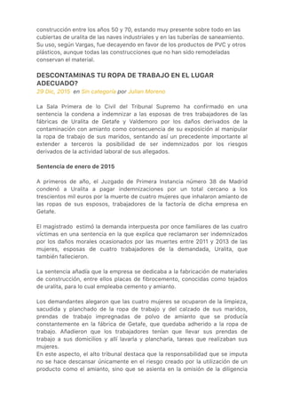 construcción entre los años 50 y 70, estando muy presente sobre todo en las
cubiertas de uralita de las naves industriales y en las tuberías de saneamiento.
Su uso, según Vargas, fue decayendo en favor de los productos de PVC y otros
plásticos, aunque todas las construcciones que no han sido remodeladas
conservan el material.
DESCONTAMINAS TU ROPA DE TRABAJO EN EL LUGAR
ADECUADO?
29 Dic, 2015  en Sin categoría por Julian Moreno
La Sala Primera de lo Civil del Tribunal Supremo ha confirmado en una
sentencia la condena a indemnizar a las esposas de tres trabajadores de las
fábricas de Uralita de Getafe y Valdemoro por los daños derivados de la
contaminación con amianto como consecuencia de su exposición al manipular
la ropa de trabajo de sus maridos, sentando así un precedente importante al
extender a terceros la posibilidad de ser indemnizados por los riesgos
derivados de la actividad laboral de sus allegados.
Sentencia de enero de 2015
A primeros de año, el Juzgado de Primera Instancia número 38 de Madrid
condenó a Uralita a pagar indemnizaciones por un total cercano a los
trescientos mil euros por la muerte de cuatro mujeres que inhalaron amianto de
las ropas de sus esposos, trabajadores de la factoría de dicha empresa en
Getafe.
El magistrado  estimó la demanda interpuesta por once familiares de las cuatro
víctimas en una sentencia en la que explica que reclamaron ser indemnizados
por los daños morales ocasionados por las muertes entre 2011 y 2013 de las
mujeres, esposas de cuatro trabajadores de la demandada, Uralita, que
también fallecieron.
La sentencia añadía que la empresa se dedicaba a la fabricación de materiales
de construcción, entre ellos placas de fibrocemento, conocidas como tejados
de uralita, para lo cual empleaba cemento y amianto.
Los demandantes alegaron que las cuatro mujeres se ocuparon de la limpieza,
sacudida y planchado de la ropa de trabajo y del calzado de sus maridos,
prendas de trabajo impregnadas de polvo de amianto que se producía
constantemente en la fábrica de Getafe, que quedaba adherido a la ropa de
trabajo. Añadieron que los trabajadores tenían que llevar sus prendas de
trabajo a sus domicilios y allí lavarla y plancharla, tareas que realizaban sus
mujeres.
En este aspecto, el alto tribunal destaca que la responsabilidad que se imputa
no se hace descansar únicamente en el riesgo creado por la utilización de un
producto como el amianto, sino que se asienta en la omisión de la diligencia
 