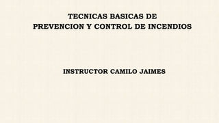 TECNICAS BASICAS DE
PREVENCION Y CONTROL DE INCENDIOS
INSTRUCTOR CAMILO JAIMES
 