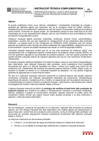 INSTRUCCIÓ TÈCNICA COMPLEMENTÀRIA
CERTIFICACIÓ D’INSTAL·LACIÓ O APLICACIÓ DE
PRODUCTES DE PROTECCIÓ PASSIVA CONTRA
INCENDIS
1/5
Generalitat de Catalunya
Departament d’Interior
Direcció General de Prevenció,
Extinció d’Incendis i Salvaments
SP
136:2017
Objecte
El procés d’edificació d’obra nova, reforma, rehabilitació i d’implantació d’activitats és complex i
participat per diferents agents que intervenen des de la concepció inicial de l’edifici, activitat o
infraestructura fins al manteniment i utilització per part de l’usuari. El productes i sistemes de protecció
contra incendi1
s’inscriuen en aquest procés i es caracteritzen perquè la seva instal·lació es fa amb
l’expectativa de no ser necessàriament utilitzats, però en cas d’incendi la seva funcionalitat és crítica
per garantir la seguretat dels usuaris.
Cadascun d’aquests agents (promotor, projectista, constructor, direcció d’obra, subministradors,
projectistes i usuaris) són una part essencial en l’assegurament de les prestacions dels productes
instal·lats i en aquest sentit la Llei d’Ordenació de l’Edificació (LOE) juntament amb les normes
generals de protecció contra incendis als edificis estableixen les responsabilitats i obligacions així com
la documentació i controls de qualitat necessaris per assolir un nivell de seguretat suficient.
Tanmateix aquesta estructura jurídica que en el cas dels productes de protecció activa2
s’ha
complementat amb un Reglament específic d’instal·lacions de protecció contra incendis (RIPCI), no
s’ha vist igualment regulada en els productes de protecció passiva3
, i per tant aquest productes han
quedat mancats d’aquesta atenció de regulació específica pel que fa a les condicions d’instal·lació i
manteniment.
El resultat d’aquesta indefinició legislativa s’ha traduït en alguns casos en una manca d’especialització
dels instal·ladors, certs defectes d’execució dels productes, sovint inexistència d’una traçabilitat
documental que ajudi a la direcció facultativa de l’obra, i manca d’un trasllat prou precís de les
condicions d’ús i manteniment del producte de protecció passiva instal·lat a l’edifici. Degut a això, en
ocasions la qüestió ha derivat en un increment important de despeses i en una pèrdua d’algunes
garanties de seguretat per a l’usuari final de l’edifici.
Pel que fa a l’aplicació d’aquesta instrucció comprenen la protecció passiva tots aquells sistemes
constructius compostos per materials especialment dissenyats per proporcionar característiques
específiques de reacció o resistència al foc a l’edifici, en aspectes tals com la protecció estructural, la
compartimentació en sectors d’incendi, la protecció d’equips i instal·lacions o les barreres per a limitar
la propagació de l’incendi o dels seus efectes, llistats a l’Annex 1.
L’objecte d’aquesta instrucció és definir el contingut del certificat d’instal·lació dels productes de
protecció passiva que s’instal·lin en edificis o infraestructures4
sotmesos a processos d’edificació,
reforma, ampliació o posada en funcionament; tanmateix, aquesta instrucció no pretén eximir del
compliment d’altres normes que puguin recaure sobre aquests productes o la seva instal·lació o
aplicació, i sobre els propis instal·ladors.
Resolució
Per tal d’assegurar i preservar les garanties en la instal·lació i aplicació dels productes de protecció
passiva, així com reforçar l’actuació tant dels instal·ladors com d’altres agents que desenvolupen la
tasca d’execució i control final de la protecció contra incendis, es fixa el contingut dels certificats i els
documents per acreditar degudament l’actuació professional d’instal·lació dels diferents productes
llistats a l’Annex 1.
La instrucció s’estructura en dos annexos principals:
• L’Annex 1, on es descriuen els grups de productes inclosos en l’abast de la instrucció i
• l’Annex 2, on es detalla el contingut dels certificats per a cadascun d’aquests productes.
 