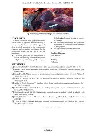 Pawan Mittal et al / Int. J. of Allied Med. Sci. and Clin. Research Vol-2(3) 2014 [196-200]
www.ijamscr.com
~ 200 ~
Fig. 7: Blast lung with haemorrhages and contusion over base
CONCLUSION
The present case leaves many queries unanswered
like the source of explosive, the motive relating to
manner of death and so on. A justifiable reply to all
these is entirely dependent on the circumstantial
evidences and meticulous investigation by the
investigation officer. On our part it may be
emphasized:
 The civilian, physicians and surgeons need to
have an understanding of the patho-mechanics
and physiology of blast injury and to recognize
the hallmarks of severity in order to improve
survivorship.
 The postmortem examination is critical to the
investigation of explosives related deaths for
all these purposes.
 The explosive force is highly directional.
Conflict of Interest
None declared.
Funding
No funding
REFERENCES
[1] Sasser SM, Sattin RW, Hunt RC, Krohmer J. Blast lung injury. Prehosp Emerg Care 2006; 10: 165-72.
[2] Born CT. "Blast trauma: The fourth weapon of mass destruction". Scandinavian Journal of Surgery 2005;
94 (4): 279–85.
[3] Keyes, Daniel C. Medical response to terrorism: preparedness and clinical practice. Lippincott Williams &
Wilkins 2005.201–2.
[4] Cubano MA, Lenhart MK, Banks DE, Eds. Emergency War Surgery. Chapter 1: Weapons Effects and War
Wounds 2004.1–16.
[5] Avidan V, Hersch M, Armon Y. Blast lung injury: clinical manifestations, treatment, and outcome. Am J
Surg 2005; 190: 927-31.
[6] Ladham S, Koehler SA, Woods P. A case of a death by explosives: the keys to a proper investigation. J Clin
Forensic Med 2005; 2: 85-92.
[7] Mathiharan K, Patnaik AK, Eds. Modi’s medical jurisprudence and toxicology. 23rd ed. New Delhi: Lexis
Nexis Butterworths 2009.742.
[8] Reddy KSN. The essentials of forensic medicine and toxicology. 32nd ed. Hyderabad: Om Sai Graphics
2013. 229.
[9] Tsokos M, Türk EE, Madea B. Pathologic features of suicidal deaths caused by explosives. Am J Forensic
Med Pathol 2003; 24: 55-63.
.************************
 