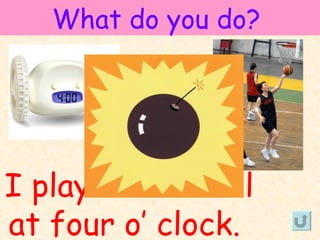 What do you do?




I play basketball
at four o’ clock.
 