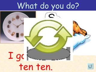 What do you do?




I go to bed at
   ten ten.
 