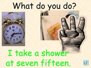 What do you do?




I take a shower
at seven fifteen.
 