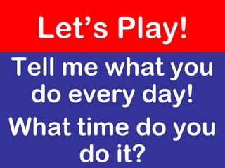 Let’s Play!
Tell me what you
 do every day!
What time do you
      do it?
 