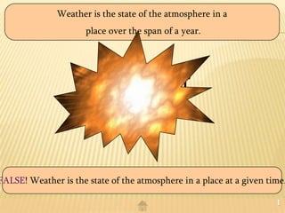 Weather is the state of the atmosphere in a
                      place over the span of a year.




                       TRUE? Or
                        FALSE?


FALSE! Weather is the state of the atmosphere in a place at a given time.

                                                                      1
 