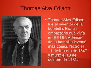 Thomas Alva Edison
● Thomas Alva Edison
fue el inventor de la
bombilla. Era un
empresario que vivía
en EE UU. Además
de la bombilla inventó
más cosas. Nació el
11 de febrero de 1847
y murió el 18 de
octubre de 1931.
 