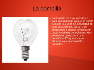 La bombilla
● La bombilla fue muy importante
para la humanidad ya que se puede
iluminar un cuarto sin necesidad de
usar la luz del día. En 1879 se
empezaron a instalar bombillas en
casas y señales de Inglaterra. Hoy
se están empezando a usar
bombillas LED que son más
eficientes que las bombillas
normales.