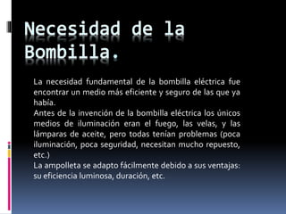 . 
La necesidad fundamental de la bombilla eléctrica fue 
encontrar un medio más eficiente y seguro de las que ya 
había. 
Antes de la invención de la bombilla eléctrica los únicos 
medios de iluminación eran el fuego, las velas, y las 
lámparas de aceite, pero todas tenían problemas (poca 
iluminación, poca seguridad, necesitan mucho repuesto, 
etc.) 
La ampolleta se adapto fácilmente debido a sus ventajas: 
su eficiencia luminosa, duración, etc. 
 