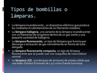 Tipos de bombillas o 
lámparas. 
 La lámpara incandescente , un dispositivo eléctrico que produce 
luz mediante el calentamiento de un filamento metálico. 
 La lámpara halógena, una variante de la lámpara incandescente 
con un filamento de tungsteno dentro de un gas inerte y una 
pequeña cantidad de halógeno. 
 La lámpara fluorescente, un tipo de lámpara que ilumina por 
descarga o ionización de gas normalmente en forma de tubo 
alargado. 
 La lámpara fluorescente compacta, un tipo de lámpara 
fluorescente que se puede usar con casquillos de rosca Edison 
normal. 
 La lámpara LED, una lámpara de emisores de estado sólido que 
usa ledes (Diodos Emisores de Luz) como fuente luminosa. 
 