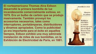 El norteamericano Thomas Alva Edison
desarrolló la primera bombilla de luz
incandescente comercialmente exitosa, en
1879. Era un bulbo de carbón que se produjo
masivamente. También proveyó los
accesorios necesarios, tales como
interruptores, portalámparas, distribuidores
y dínamos apropiados. Como la publicidad
ya era importante para el éxito en aquellos
tiempos, Edison exhibió una muy admirada
instalación de miles de sus bombillas, en la
Exhibición de Electricidad de París, en 1881.
 