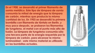 En el 1900, se desarrolló el primer filamento de
osmio metálico. Este tipo de lámpara de osmio
consumía la mitad de energía que la lámpara
de carbón, mientras que producía la misma
cantidad de luz. En 1903 se desarrolló la primera
bombilla con filamento de tántalo en Berlín, y
muy poco después, se probaron los filamentos
de tungsteno, el metal con el punto más alto de
fusión. La lámpara de tungsteno consumía sólo
una tercera parte de la energía requerida por la
lámpara de carbón, para alcanzar la misma
luminosidad - este mismo material es utilizado
en las bombillas actuales.
 