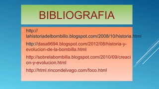 BIBLIOGRAFIA
 http://
lahistoriadelbombillo.blogspot.com/2008/10/historia.html
 http://dasa9694.blogspot.com/2012/08/historia-y-
evolucion-de-la-bombilla.html
 http://sobrelabombilla.blogspot.com/2010/09/creaci
on-y-evolucion.html
 http://html.rincondelvago.com/foco.html
 