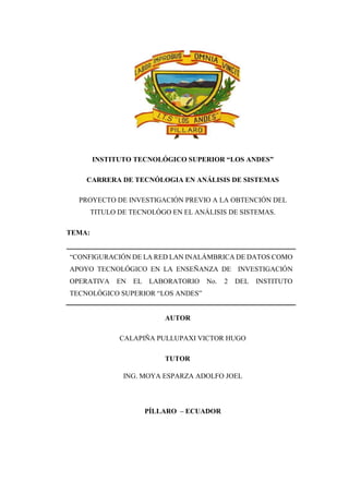 i
INSTITUTO TECNOLÓGICO SUPERIOR “LOS ANDES”
CARRERA DE TECNÓLOGIA EN ANÁLISIS DE SISTEMAS
PROYECTO DE INVESTIGACIÓN PREVIO A LA OBTENCIÓN DEL
TITULO DE TECNOLÓGO EN EL ANÁLISIS DE SISTEMAS.
TEMA:
“CONFIGURACIÓN DE LA RED LAN INALÁMBRICA DE DATOS COMO
APOYO TECNOLÓGICO EN LA ENSEÑANZA DE INVESTIGACIÓN
OPERATIVA EN EL LABORATORIO No. 2 DEL INSTITUTO
TECNOLÓGICO SUPERIOR “LOS ANDES”
AUTOR
CALAPIÑA PULLUPAXI VICTOR HUGO
TUTOR
ING. MOYA ESPARZA ADOLFO JOEL
PÍLLARO – ECUADOR
 