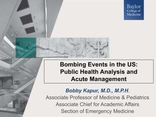 Bobby Kapur, M.D., M.P.H.
Associate Professor of Medicine & Pediatrics
Associate Chief for Academic Affairs
Section of Emergency Medicine
Bombing Events in the US:
Public Health Analysis and
Acute Management
 