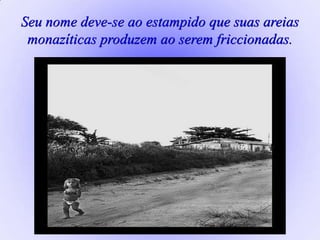 Seu nome deve-se ao estampido que suas areias
monazíticas produzem ao serem friccionadas.