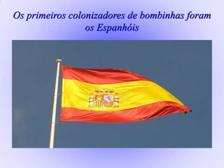 Os primeiros colonizadores de bombinhas foram
os Espanhóis