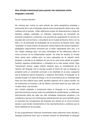 Una mirada transversal para pensar las relaciones entre
lenguaje y escuela


Por Dr. Gustavo Bombini


Me interesa dar cuenta en este artículo de cierta perspectiva ampliada y
transversal de lo que el lenguaje supone como preocupación dentro de la vida
cotidiana de la escuela. Estas reflexiones surgen de observaciones a cargo de
distintos colegas realizadas en distintas experiencias de formación de
docentes (residencia y prácticas) y de acciones de capacitación en servicio en
escuelas del nivel primario y secundario de la Ciudad de Buenos Aires y en la
EGB y en el polimodal de localidades de la provincia de Buenos Aires. Digo
“ampliada” en tanto traeré a la discusión ciertos tópicos del campo lingüístico-
pedagógico seguramente conocidos por el lector especialista pero que, a la
vez –según sostengo aquí- son poco transitados en las reflexiones sobre el
micro-universo de la cotidianeidad escolar. Se trata de ampliar la mirada
hacia zonas poco visibles pero no poco relevantes de la relación entre
lenguaje y escuela en la hipótesis de que es en esas zonas donde se pueden
focalizar aspectos problemáticos y complejos de la vida escolar actual. Digo
“transversal” porque -según intento sostener aquí- la consideración de la
relación del lenguaje con la escuela excede el hecho de que el lenguaje se
presente como un contenido curricular a ser enseñado en el aula, cualquiera
sea la tendencia teórico-lingüística y didáctica dominante. El lenguaje en la
escuela excede a la clase de lengua y en la contundencia de su obviedad esta
frase nos dice todavía poco sobre aquellos aspectos de la cultura escolar, de
las tradiciones curriculares y de los habitus concretos sobre los que cabe una
mirada crítica y de revisión.
Una mirada ampliada y transversal sobre el lenguaje en la escuela nos
permitirá entonces avanzar sobre la posibilidad de problematizar y reflexionar
teóricamente sobre las cada vez más complejas situaciones escolares y de
enseñanza a las que nos enfrentamos cotidianamente así como también poner
en discusión las concepciones del lenguaje que operan en el micro-universo
escolar y que inciden directamente en las representaciones y prácticas que se
llevan adelante en las escuelas.


Si nos propusiéramos historizar brevemente estas relaciones entre escuela y
lenguaje podríamos decir que la escuela siempre ha demandado al lenguaje
 