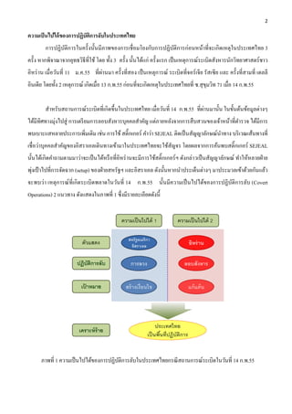 2 

ความเป็ นไปได้ ของการปฏิบัติการลับในประเทศไทย
        การปฏิบติการในครั้งนั้นมีภาพของการเชื่ อมโยงกับการปฏิบติการก่อนหน้าที่จะเกิดเหตุในประเทศไทย 3
               ั                                              ั
ครั้ง หากพิจาณาจากยุทธวิธีที่ใช้ โดย ทั้ง 3 ครั้ง นั้นได้แก่ ครั้งแรก เป็ นเหตุการณ์ระเบิดสังหารนักวิทยาศาสตร์ ชาว
อิหร่ าน เมื่อวันที่ 11 ม.ค.55 ที่ผ่านมา ครั้งที่สอง เป็ นเหตุการณ์ ระเบิดที่จอร์ เจีย รัสเซี ย และ ครั้งที่สามที่ เดลลี
อินเดีย โดยทั้ง 2 เหตุการณ์ เกิดเมื่อ 13 ก.พ.55 ก่อนที่จะเกิดเหตุในประเทศไทยที่ ซ.สุ ขมวิท 71 เมื่อ 14 ก.พ.55
                                                                                      ุ


                                                                               ่
        สําหรับสถานการณ์ระเบิดที่เกิดขึ้นในประเทศไทย เมื่อวันที่ 14 ก.พ.55 ที่ผานมานั้น ในขั้นต้นข้อมูลต่างๆ
ได้มีทิศทางมุ่งไปสู่ การเตรี ยมการลอบสังหารบุคคลสําคัญ แต่ภายหลังจากการสื บสวนของเจ้าหน้าที่ตารวจ ได้มีการ
                                                                                             ํ
พบเบาะแสหลายประการเพิมเติม เช่น การใช้ สติ๊กเกอร์ คําว่า SEJEAL ติดเป็ นสัญญาลักษณ์นาทาง บริ เวณเส้นทางที่
                    ่                                                               ํ
เชื่อว่าบุคคลสําคัญของอิสราเอลเดินทางเข้ามาในประเทศไทยจะใช้สัญจร โดยผลจากการค้นพบสติ๊กเกอร์ SEJEAL
นั้นได้เกิดคําถามตามมาว่าจะเป็ นได้หรื อที่อิหร่ านจะมีการใช้สติ๊กเกอร์ ฯ ดังกล่าวเป็ นสัญญาลักษณ์ ทําให้หลายฝ่ าย
  ่
พุงเป้ าไปที่การจัดฉาก (setup) ของฝ่ ายสหรัฐฯ และอิสราเอล ดังนั้นหากนําประเด็นต่างๆ มาประมวลเข้าด้วยกันแล้ว
จะพบว่า เหตุการณ์ที่เกิ ดระเบิดพลาดในวันที่ 14 ก.พ.55 นั้นมีความเป็ นไปได้ของการปฏิบติการลับ (Covert
                                                                                    ั
Operations) 2 แนวทาง ดังแสดงในภาพที่ 1 ซึ่งมีรายละเอียดดังนี้




      ภาพที่ 1 ความเป็ นไปได้ของการปฏิบติการลับในประเทศไทยกรณี สถานการณ์ระเบิดในวันที่ 14 ก.พ.55
                                       ั
 