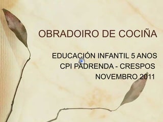 OBRADOIRO DE COCIÑA
EDUCACIÓN INFANTIL 5 ANOS
CPI PADRENDA - CRESPOS
NOVEMBRO 2011

 
