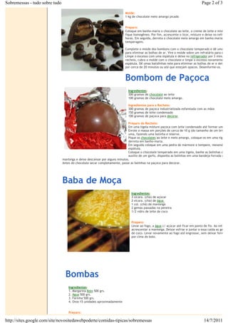 Sobremessas - tudo sobre tudo                                                                                                        Page 2 of 3

                                                                               Molde:€
                                                                               1 kg de chocolate meio amargo picado


                                                                               Preparo:€
                                                                               Coloque em banho-maria o chocolate ao leite, o creme de leite e misture
                                                                               fique homogêneo. Por fim, acrescente o licor, misture e deixe no refrigera
                                                                               horas. Em seguida, derreta o chocolate meio amargo em banho-maria e fa
                                                                               temperagem.

                                                                               Complete o molde dos bombons com o chocolate temperado e dê umas ba
                                                                               para eliminar as bolhas de ar. Vire o molde sobre um refratário para escor
                                                                               Limpe o excesso com uma espátula e deixe no€refrigerador€por 3 minutos.
                                                                               recheio, cubra o molde com o chocolate e limpe o excesso novamente com
                                                                               espátula. Dê umas batidinhas nele para eliminar as bolhas de ar e deixe n
                                                                               por cerca de 20 minutos ou até que estejam opacos. Desenforme-os.
                                                       €

                                                                               Bombom de Paçoca
                                                                                 Ingredientes:
                                                                                 300 gramas de€chocolate€ao leite
                                                                                 100 gramas de chocolate meio amargo.

                                                                                 Ingredientes para o Recheio:
                                                                                 300 gramas de paçoca industrializada esfarelada com as mãos
                                                                                 150 gramas de leite condensado
                                                                                 100 gramas de paçoca para€decorar.

                                                                             Preparo do Recheio:
                                                                             Em uma tigela misture paçoca com leite condensado até formar uma ma
                                                                             Enrole a massa em porções de cerca de 10 g (do tamanho de um brigade
                                                                             uma, fazendo uma bolinha e reserve.
                                                                             Pique os€chocolates€ao leite e meio amargo, coloque-os em uma tigela r
                                                                             derreta em banho-maria.
                                                                             Em seguida coloque em uma pedra de mármore e tempere, mexendo be
                                                                             espátula.
                                                      €                      Coloque o chocolate temperado em uma tigela, banhe as bolinhas de pa
                                                                             auxílio de um garfo, disponha as bolinhas em uma bandeja forrada com
                                manteiga e deixe descansar por alguns minutos.
                                Antes do chocolate secar completamente, passe as bolinhas na paçoca para decorar.

                                €



                                Baba de Moça
                                                                                   Ingredientes:
                                                                                   3 xícara. (chá) de açúcar€
                                                                                   2 xícara. (chá) de€água€
                                                                                   1 col. (chá) de manteiga€
                                                                                   2 gemas passadas na peneira€
                                                                                   1/2 vidro de leite de coco€


                                                                                   Preparo:€
                                                                                   Levar ao fogo, a€água€c/ açúcar até ficar em ponto de fio. Ao retirar
                                                                                   acrescentar a manteiga. Deixar esfriar e juntar a essa calda as gemas
                                                                                   de coco. Levar novamente ao fogo até engrossar, sem deixar ferver. E
                                                                                   por cima do bolo.

                                                                                   €

                                                                                   €
                                                           €
                                                                                   €

                                    €



                                    Bombas
                                        Ingredientes:
                                        1. Margarina€Bolo€500 grs.€
                                        2.€Água€500 grs.€
                                        3. Farinha 500 grs.€
                                        4. Ovos 15 unidades aproximadamente€


                                        Preparo:

http://sites.google.com/site/novositedawebpoderte/comidas-tipicas/sobremessas                                                         14/7/2011
 