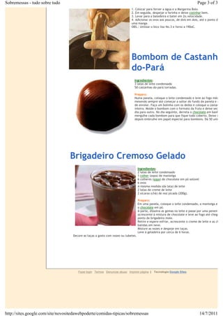 Sobremessas - tudo sobre tudo                                                                                                     Page 3 of 3
                                                                               1. Colocar para ferver a água e a Margarina Bolo.€
                                                                               2. Em seguida, despejar a farinha e deixe€cozinhar€bem.€
                                                                               3. Levar para a batedeira e bater em 2o.velocidade.€
                                                                               4. Adicionar os ovos aos poucos, de dois em dois, até o ponto de pin
                                                                               uma manga.€
                                                                               OBS.: Utilizar o bico liso No.3 e forno a 190oC.

                                                                               €

                                                                               €

                                                                               €



                                                                               Bombom de Castanha
                                                        €
                                                                               do-Pará
                                                                                   Ingredientes:€
                                                                                   3 latas de leite condensado
                                                                                   50 castanhas-do-pará torradas.

                                                                                   Preparo:
                                                                                   Numa panela, coloque o leite condensado e leve ao fogo médio,
                                                                                   mexendo sempre até começar a soltar do fundo da panela e dar p
                                                                                   de enrolar. Faça um bolinha com os dedos e coloque a castanha
                                                                                   inteira. Molde o bombom com o formato da fruta e deixe secar d
                                                                                   dia para outro. No dia seguinte, derreta o€chocolate€em banho
                                                                                   mergulhe cada bombom para que fique todo coberto. Deixe seca
                                                                                   depois embrulhe em papel especial para bombons. Dá 50 unidade

                                                                                   €

                                                                                   €

                                                            €                      €

                                  €



                                  Brigadeiro Cremoso Gelado
                                                                                       Ingredientes:
                                                                                       2 latas de leite condensado
                                                                                       1€colher€(sopa) de manteiga
                                                                                       6 colheres (sopa) de chocolate em pó solúvel
                                                                                       6 ovos
                                                                                       A mesma medida (da lata) de leite
                                                                                       2 latas de creme de leite
                                                                                       2 xícaras (chá) de noz picada (200g).

                                                                                       Preparo:
                                                                                       Em uma panela, coloque o leite condensado, a manteiga e
                                                                                       o€chocolate€em pó.
                                                                                       À parte, dissolva as gemas no leite e passe por uma peneira,
                                                                                       acrescente à mistura de chocolate e leve ao fogo até chegar em
                                                                                       ponto de brigadeiro mole.
                                                                                       Retire e espere esfriar, acrescente o creme de leite e as claras
                                                                                       batidas em neve.
                                                                €                      Misture as nozes e despeje em taças.
                                                                                       Leve à geladeira por cerca de 6 horas.
                                      Decore as taças a gosto com nozes ou tubetes.




                                         Fazer login Termos Denunciar abuso Imprimir página |     Tecnologia Google Sites




http://sites.google.com/site/novositedawebpoderte/comidas-tipicas/sobremessas                                                         14/7/2011
 