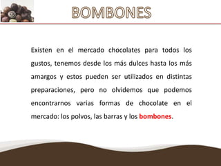 BOMBONES Existen en el mercado chocolates para todos los gustos, tenemos desde los más dulces hasta los más amargos y estos pueden ser utilizados en distintas preparaciones, pero no olvidemos que podemos encontrarnos varias formas de chocolate en el mercado: los polvos, las barras y los bombones. 