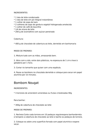 INGREDIENTES:

*   1 lata de leite condensado
*   1 lata de leite em pó integral instantâneo
*   1 colher de sopa de karo
*   2 colheres de sopa de gordura vegetal hidrogenada amolecida
*   1 colher de café de baunilha
*   1/4 de xícara de leite
*   200 g de ovomaltine com açúcar peneirado



Cobertura:

* 400 g de chocolate de cobertura ao leite, derretido em banhomaria



MODO DE PREPARO:

1. Misture tudo com as mãos, amassando bem.

2. Abra com o rolo, entre dois plásticos, na espessura de 1 cm e leve à
geladeira por 1 hora.

3. Cortar no tamanho que quiser com uma espátula.

4. Passe os bombons no chocolate derretido e coloque para secar em papel
alumínio por 15 minutos.



Bombom Nougat
INGREDIENTES:

* 3 torrones de amendoim amendoas ou frutas cristalizadas 90g



Para banhar:

* 300g de cobertura de chocolate ao leite

MODO DE PREPARO:

1. Recheio:Corte cada torrone em 10 pedaços regularespara banharderreta
e tempere a cobertura de chocolate ao leite e banhe os pedaços de torrone.

2. Coloque os sobre uma superfície forrada com papel alumínio e espere
secar.
 