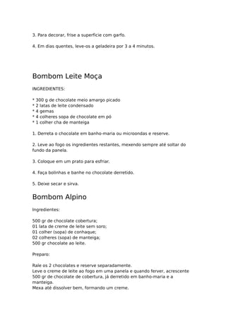 3. Para decorar, frise a superficie com garfo.

4. Em dias quentes, leve-os a geladeira por 3 a 4 minutos.




Bombom Leite Moça
INGREDIENTES:

*   300 g de chocolate meio amargo picado
*   2 latas de leite condensado
*   4 gemas
*   4 colheres sopa de chocolate em pó
*   1 colher cha de manteiga

1. Derreta o chocolate em banho-maria ou microondas e reserve.

2. Leve ao fogo os ingredientes restantes, mexendo sempre até soltar do
fundo da panela.

3. Coloque em um prato para esfriar.

4. Faça bolinhas e banhe no chocolate derretido.

5. Deixe secar e sirva.


Bombom Alpino
Ingredientes:

500 gr de chocolate cobertura;
01 lata de creme de leite sem soro;
01 colher (sopa) de conhaque;
02 colheres (sopa) de manteiga;
500 gr chocolate ao leite.

Preparo:

Rale os 2 chocolates e reserve separadamente.
Leve o creme de leite ao fogo em uma panela e quando ferver, acrescente
500 gr de chocolate de cobertura, já derretido em banho-maria e a
manteiga.
Mexa até dissolver bem, formando um creme.
 