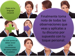 Fíjate en tu
lenguaje
corporal
En este punto ya
debes tener
varias
conclusiones
de cómo hablar
en público
Finalmente toma
nota de todas las
observaciones que
veas y aplícalas a
tu discurso por
supuesto con tu
toque personal.
 
