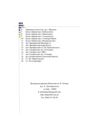 6 Харківське Харківське шосе шосе ((зуп. зуп. вул.. вул.. Празька) 
Празька) 
7 бульв. бульв. Перова Перова ((вул. вул. Кибальчича) 
Кибальчича) 
8 бульв. бульв. Перова Перова ((вул. вул. Микитенка) 
Микитенка) 
9 бульв. Перова (вул. Стальського) 
10 бульв. бульв. Перова Перова ((пр.-пр.-т т Алішера Алішера Навої) 
Навої) 
11 бульв. бульв. Перова Перова ((вул. вул. Воскресенська) 
Воскресенська) 
12 пр-пр-т т Броварський Броварський ((Биковня-Биковня-1) 
1) 
13 пр-пр-т т Броварський Броварський ((парк парк Кіото) 
Кіото) 
14 пр-пр-т т Броварський Броварський ((ст. ст. М М ««ЧернігівськаЧернігівська»») 
) 
15 пр-пр-т т Гагаріна Гагаріна ((ріг ріг вул. вул. П.П.Усенка) 
Усенка) 
16 пр-пр-т т Гагаріна Гагаріна ((зуп. зуп. БВС) 
БВС) 
17 пр-пр-т т Гагаріна Гагаріна ((ріг ріг вул. вул. Сосюри) 
Сосюри) 
18 вул. вул. Будівельників Будівельників ((тунельний тунельний прохід) 
прохід) 
19 Ст. Ст. М. М. ««ЧернігівськаЧернігівська» 
» 
20 Ст. Ст. М М ««ГідропаркГідропарк» 
» 
Центральна районна бібліотека ім. П. Тичини 
вул. А. Луначарського, 
м. Київ – 02002 
E-maiІ:dnipгIib@gmaiI.соm 
http://dniprоlib.com.ua 
Тел. (044) 517-42-38 
