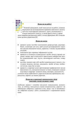 Якщо ви на роботі 
Кожний громадянин, який знаходиться на роботі, повинен 
виконувати всі розпорядження керівника цивільного захисту 
суб’єкта господарської діяльності, діяти у відповідності з 
планом цивільного захисту, а також брати участь у прове- 
денні аварійно-рятувальних робіт у складі формувань або за вказів- 
ками органів управління ЦЗ. 
Якщо ви вдома 
тримати вдома постійно включеними репродуктори, радіопри- 
ймачі, телевізори для того, щоб слухати розпорядження і вказі- 
вки органів виконавчої влади, управлінь з питань надзвичайних 
ситуацій; 
повідомити про отриману інформацію сусідів; 
привести в готовність індивідуальні засоби захисту органів ди- 
хання і шкіри, при їх відсутності приготувати найпростіші засо- 
би (повсякденний одяг, взуття, ватномарлеві пов’язки, плівку 
тощо); 
постійно тримати при собі засоби індивідуального захисту, під- 
готувати медичну аптечку, документи, засоби зв’язку, особис- 
тої гігієни, запас їжі та інше; 
провести у квартирі (домі) протипожежні профілактичні заходи 
(виключити газ, електропостачання та інше), підвищити захисні 
властивості квартири: зачинити вікна, кватирки, ущільнити їх; 
уточнити місце найближчого укриття (підвальне приміщення, мет- 
рополітен, паркінг) де можна укритися. 
Якщо ви в транспорті громадському місці 
(магазині, театрі, на ринку тощо) 
необхідно уважно і спокійно вислухати повідомлення, визначи- 
тись, де поблизу знаходиться станція метрополітену, укриття і як 
найшвидше добратися і укритися в них, якщо є час то якнайшвид- 
ше добратися додому і діяти у відповідності з отриманими вказів- 
ками. 
 