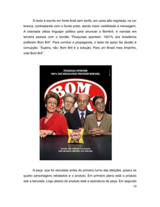 O texto é escrito em fonte Arial sem serifa, em caixa alta negritada, na cor
branca, contrastando com o fundo preto, dando maior visibilidade à mensagem.
A chamada utiliza linguajar político para anunciar a Bombril, é narrada em
terceira pessoa com o bordão “Pesquisas apontam: 1001% dos brasileiros
preferem Bom Bril”. Para concluir a propaganda, o texto de apoio faz alusão à
corrupção. “Sujeira, não. Bom Bril é a solução. Para um Brasil mais limpinho,
vote Bom Bril”.




      A peça, que foi veiculada antes do primeiro turno das eleições, possui os
quatro personagens retratados e o produto. Em primeiro plano está o produto
sob a bancada. Logo abaixo do produto está a assinatura da peça. Em segundo
                                                                               10
 