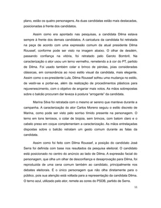 plano, estão os quatro personagens. As duas candidatas estão mais destacadas,
posicionadas à frente dos candidatos.

      Assim como era apontado nas pesquisas, a candidata Dilma estava
sempre à frente dos demais candidatos. A caricatura da candidata foi retratada
na peça de acordo com uma expressão comum da atual presidente Dilma
Roussef, conforme pode ser visto na imagem abaixo. O olhar de desdém,
passando confiança na vitória, foi retratado pelo Garoto Bombril. Na
caracterização o ator usou um terno vermelho, remetendo a à cor do PT, partido
de Dilma. Foi usado também colar e brinco de pérolas, joias consideradas
clássicas, em consonância ao novo estilo visual da candidata, mais elegante.
Assim como o ex-presidente Lula, Dilma Roussef sofreu uma mudança no estilo,
de vestir-se e portar-se, além da realização de procedimentos plásticos para
rejuvenescimento, com o objetivo de angariar mais votos. As mãos sobrepostas
sobre o balcão procuram dar leveza à postura “arrogante” da candidata.

      Marina Silva foi retratada com o mesmo ar sereno que manteve durante a
campanha. A caracterização do ator Carlos Moreno seguiu o estilo discreto de
Marina, como pode ser visto pelo sorriso tímido presente na personagem. O
terno em tons terrosos, o colar de biojoia, sem brincos, com batom claro e o
cabelo preso em coque complementam a caracterização. As mãos entrelaçadas
dispostas sobre o balcão retratam um gesto comum durante as falas da
candidata.

      Assim como foi feito com Dilma Roussef, a posição do candidato José
Serra foi definida com base nos resultados da pesquisa eleitoral. O candidato
está posicionado no centro do anúncio ao lado de Dilma. A expressão facial do
personagem, que olha um olhar de desconfiança e desaprovação para Dilma, foi
reproduzida de uma cena comum também ao candidato, principalmente nos
debates eleitorais. É o único personagem que não olha diretamente para o
público, pois sua atenção está voltada para a representação da candidata Dilma.
O terno azul, utilizado pelo ator, remete as cores do PSDB, partido de Serra.
                                                                                11
 