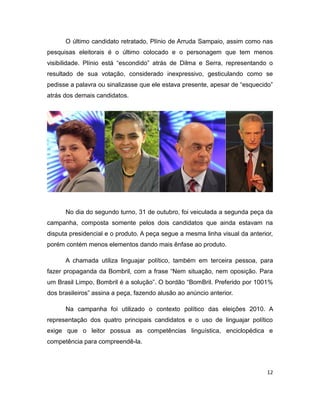 O último candidato retratado, Plínio de Arruda Sampaio, assim como nas
pesquisas eleitorais é o último colocado e o personagem que tem menos
visibilidade. Plínio está “escondido” atrás de Dilma e Serra, representando o
resultado de sua votação, considerado inexpressivo, gesticulando como se
pedisse a palavra ou sinalizasse que ele estava presente, apesar de “esquecido”
atrás dos demais candidatos.




      No dia do segundo turno, 31 de outubro, foi veiculada a segunda peça da
campanha, composta somente pelos dois candidatos que ainda estavam na
disputa presidencial e o produto. A peça segue a mesma linha visual da anterior,
porém contém menos elementos dando mais ênfase ao produto.

      A chamada utiliza linguajar político, também em terceira pessoa, para
fazer propaganda da Bombril, com a frase “Nem situação, nem oposição. Para
um Brasil Limpo, Bombril é a solução”. O bordão “BomBril. Preferido por 1001%
dos brasileiros” assina a peça, fazendo alusão ao anúncio anterior.

      Na campanha foi utilizado o contexto político das eleições 2010. A
representação dos quatro principais candidatos e o uso de linguajar político
exige que o leitor possua as competências linguística, enciclopédica e
competência para compreendê-la.



                                                                              12
 