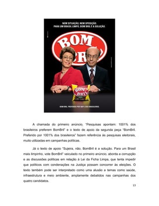 A chamada do primeiro anúncio, “Pesquisas apontam: 1001% dos
brasileiros preferem BomBril” e o texto de apoio da segunda peça “BomBril.
Preferido por 1001% dos brasileiros” fazem referência às pesquisas eleitorais,
muito utilizadas em campanhas políticas.

      Já o texto de apoio “Sujeira, não. BomBril é a solução. Para um Brasil
mais limpinho, vote BomBril” veiculado no primeiro anúncio, aborda a corrupção
e as discussões políticas em relação à Lei da Ficha Limpa, que tenta impedir
que políticos com condenações na Justiça possam concorrer às eleições. O
texto também pode ser interpretado como uma alusão a temas como saúde,
infraestrutura e meio ambiente, amplamente debatidos nas campanhas dos
quatro candidatos.
                                                                            13
 