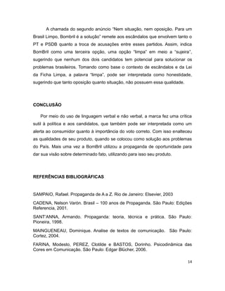 A chamada do segundo anúncio “Nem situação, nem oposição. Para um
Brasil Limpo, Bombril é a solução” remete aos escândalos que envolvem tanto o
PT e PSDB quanto a troca de acusações entre esses partidos. Assim, indica
BomBril como uma terceira opção, uma opção “limpa” em meio a “sujeira”,
sugerindo que nenhum dos dois candidatos tem potencial para solucionar os
problemas brasileiros. Tomando como base o contexto de escândalos e da Lei
da Ficha Limpa, a palavra “limpa”, pode ser interpretada como honestidade,
sugerindo que tanto oposição quanto situação, não possuem essa qualidade.




CONCLUSÃO

   Por meio do uso de linguagem verbal e não verbal, a marca fez uma crítica
sutil à política e aos candidatos, que também pode ser interpretada como um
alerta ao consumidor quanto à importância do voto correto. Com isso enalteceu
as qualidades de seu produto, quando se colocou como solução aos problemas
do País. Mais uma vez a BomBril utilizou a propaganda de oportunidade para
dar sua visão sobre determinado fato, utilizando para isso seu produto.




REFERÊNCIAS BIBLIOGRÁFICAS


SAMPAIO, Rafael. Propaganda de A a Z. Rio de Janeiro: Elsevier, 2003
CADENA, Nelson Varón. Brasil – 100 anos de Propaganda. São Paulo: Edições
Referencia, 2001.
SANT’ANNA, Armando. Propaganda: teoria, técnica e prática. São Paulo:
Pioneira, 1998.
MAINGUENEAU, Dominique. Analise de textos de comunicação. São Paulo:
Cortez, 2004.
FARINA, Modesto, PEREZ, Clotilde e BASTOS, Dorinho. Psicodinâmica das
Cores em Comunicação. São Paulo: Edgar Blücher, 2006.

                                                                            14
 