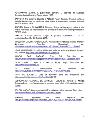 PETERMANN, Juliana. A publicidade BomBril: O segredo do Sucesso.
Dissertação do Mestrado. Santa Maria, 2006.
BAPTISTA, Íria Catarina Queiróz e ABREU, Karen Cristina Kraemer. Artigo A
história das revistas no brasil: um olhar sobre o segmentado mercado editorial.
Santa Catarina, 2006.
RIBEIRO, Anely e GUIMARÃES, Marcelo. Artigo: A linguagem verbal e não
verbal: influência da corporalidade no processo de comunicação organizacional.
Paraná, 2009.
SANTOS, Adriano Oliveira. Artigo:           A    paródia    publicitária   à   luz    da
semiolinguística. Rio de Janeiro, 2010.
MUSEU DA LÍNGUA PORTUGUESA. Analisando o Discurso. Helena Hathsue
Nagamine                Brandão.                Disponível              em:
http://www.museulinguaportuguesa.org.br/colunas_interna.php?id_coluna=1
LEIA PUBLICIDADE. “A história de Bombril e Carlos Moreno, o Garoto Bombril”.
Disponível em: http://leiapublicidade.com/blog/?p=111
MUNDO        DAS       MARCAS.       Bom      Bril.     Disponível      em:
http://mundodasmarcas.blogspot.com/2006/05/bombril-1001-utilidades.html
FICHA LIMPA. O que é              a   Lei   da   Ficha     Limpa.     Disponível     em:
http://www.fichalimpa.org.br/
SBT       REPORTER.        Retrospectiva   2010.       Disponível                    em:
http://www.youtube.com/watch?v=92GxLihZ4_8&feature=related
CASO DE SUCESSO. Caso de sucesso:                     Bom     Bril.   Disponível     em:
http://www.casodesucesso.com/?conteudoId=34
ASSOCIAÇÃO NACIONAL DE JORNAIS. Leitura de Jornais no Mundo.
Disponível em: http://www.anj.org.br/a-industria-jornalistica/leitura-de-jornais-no-
mundo

UOL EDUCAÇÃO. Linguagem verbal É aquela que utiliza palavras. Disponível:
http://educacao.uol.com.br/portugues/ult1706u12.jhtm

WIKIPEDIA.           Linguagem       não   verbal.  Disponível   em:
http://pt.wikipedia.org/wiki/Comunica%C3%A7%C3%A3o_n%C3%A3o_verbal




                                                                                      15
 