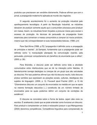produtos que precisavam ser vendidos diariamente. Pode-se afirmar que com o
jornal, a propaganda moderna foi aplicada ao mundo dos negócios.

      O segundo acontecimento foi o aumento da produção industrial pelo
aperfeiçoamento tecnológico. A partir da Revolução Industrial, as indústrias
deixaram de produzir somente aquilo que o consumidor precisava para produzir
em massa. Assim, os industriais foram forçados a procurar meios para escoar o
excesso de produção. As técnicas de persuasão da propaganda foram
essenciais para convencer a massa consumidora a comprar os novos produtos,
mesmo que não correspondessem à suas necessidades básicas. (1998, p.4)

      Para Sant’Anna (1998, p.75) “propaganda é definida como a propagação
de princípios e teorias”. Já Sampaio, fundamenta que a propaganda pode ser
definida como “a manipulação planejada da comunicação visando, pela
persuasão, promover comportamento em benefício do anunciante que a utiliza”.
(2003, p. 26)

      Para Brandão, o discurso pode ser definido como toda a atividade
comunicativa entre interlocutores que se dá na interação entre falantes. O
falante/ouvinte carrega ideologias ou crenças de um grupo que são veiculadas
ao discurso. Por isso podemos afirmar que não há discurso neutro, todo discurso
produz sentidos que expressam as posições sociais, culturais, ideológicas dos
sujeitos da linguagem. (2009, p. 3). Foucault apud Fischer (2001, p. 5) diz
“Chamaremos discurso um conjunto de enunciados na medida em que se apoia
na mesma formação discursiva [...] constituído de um número limitado de
enunciados para os quais podemos definir um conjunto de condições de
existência”.

      O discurso se concretiza sobre a forma de textos, sejam eles orais ou
escritos. É analisando o texto que se pode entender como funciona um discurso.
Para produzir e compreender um texto é necessário possuir o que Maingueneau
(2004) denomina competências. Competência linguística para compreensão do
                                                                              2
 