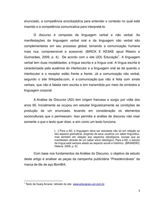enunciado, a competência enciclopédica para entender o contexto no qual está
inserido e a competência comunicativa para interpretá-lo.

          O discurso é composto de linguagem verbal e não verbal. As
manifestações da linguagem verbal oral e da linguagem não verbal são
complementares em seu processo global, tornando a comunicação humana
mais rica, compreensível e acessível. (BIRCK E KESKE apud Ribeiro e
Guimarães, 2009, p. 4). De acordo com o site UOL Educação1, A linguagem
verbal tem duas modalidades: a língua escrita e a língua oral. A língua escrita é
caracterizada pela ausência do interlocutor e a linguagem oral se dá quando o
interlocutor e o receptor estão frente a frente. Já a comunicação não verbal,
segundo o site Wikipedia.com, é a comunicação que não é feita com sinais
verbais, que não é falada nem escrita e sim transmitida por meio de símbolos e
linguagem corporal.

          A Análise de Discurso (AD) tem origem francesa e surgiu por volta dos
anos 60. Inicialmente se ocupou em estudar linguisticamente as condições de
produção de um enunciado, levando em consideração os elementos
socioculturais que o permeavam. Isso permitia à análise de discurso não visar
somente o que o texto quer dizer, e sim como um texto funciona.

                           […] Para a AD, a linguagem deve ser estudada não só em relação ao
                           seu aspecto gramatical, exigindo de seus usuários um saber linguístico,
                           mas também em relação aos aspectos ideológicos, sociais que se
                           manifestam através de um saber sócio ideológico. Para a AD, o estudo
                           da língua está sempre aliado ao aspecto social e histórico. (BRANDÃO;
                           Helena, 2009, p. 6)

          Com base nos fundamentos da Análise do Discurso, o objetivo de estudo
deste artigo é analisar as peças da campanha publicitária “Presidenciáveis” da
marca de lãs de aço BomBril.




1
    Texto de Suely Amaral, retirado do site www.educacao.uol.com.br.

                                                                                                3
 