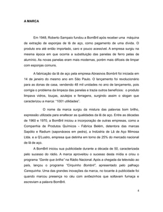 A MARCA




      Em 1948, Roberto Sampaio fundou a BomBril após receber uma máquina
de extração de esponjas de lã de aço, como pagamento de uma dívida. O
produto era até então importado, caro e pouco acessível. A empresa surgiu na
mesma época em que ocorria a substituição das panelas de ferro pelas de
alumínio. As novas panelas eram mais modernas, porém mais difíceis de limpar
com esponjas comuns.

      A fabricação da lã de aço pela empresa Abrasivos Bombril foi iniciada em
14 de janeiro do mesmo ano em São Paulo. O lançamento foi revolucionário
para as donas de casa, vendendo 48 mil unidades no ano de lançamento, pois
corrigia o problema da limpeza das panelas e trazia outros benefícios: o produto
limpava vidros, louças, azulejos e ferragens, surgindo assim o slogan que
caracterizou a marca: “1001 utilidades”.

                O nome da marca surgiu da mistura das palavras bom brilho,
expressão utilizada para enaltecer as qualidades da lã de aço. Entre as décadas
de 1960 e 1970, a BomBril iniciou a incorporação de outras empresas, como a
Companhia de Produtos Químicos - Fábrica Belém, detentora das marcas
Sapólio e Radium (saponáceos em pedra), a Indústria de Lã de Aço Mimosa
Ltda. e a Q’Lustro, empresa que detinha em torno de 25% do mercado nacional
de lã de aço.
      A BomBril iniciou sua publicidade durante a década de 50, caracterizada
pelo sucesso do rádio. A marca aproveitou o sucesso desta mídia e criou o
programa “Gente que brilha” na Rádio Nacional. Após a chegada da televisão ao
país, lançou o programa “Cirquinho Bombril”, apresentado pelo palhaço
Carequinha. Uma das grandes inovações da marca, no tocante à publicidade foi
quando marcou presença no céu com aviõezinhos que soltavam fumaça e
escreviam a palavra BomBril.

                                                                               4
 