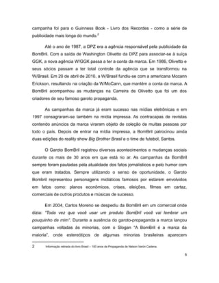 campanha foi para o Guinness Book - Livro dos Recordes - como a série de
publicidade mais longa do mundo.2

      Até o ano de 1987, a DPZ era a agência responsável pela publicidade da
BomBril. Com a saída de Washington Olivetto da DPZ para associar-se à suíça
GGK, a nova agência W/GGK passa a ter a conta da marca. Em 1986, Olivetto e
seus sócios passam a ter total controle da agência que se transformou na
W/Brasil. Em 20 de abril de 2010, a W/Brasil fundiu-se com a americana Mccann
Erickson, resultando na criação da W/McCann, que mantém a conta da marca. A
BomBril acompanhou as mudanças na Carreira de Olivetto que foi um dos
criadores de seu famoso garoto propaganda.

      As campanhas da marca já eram sucesso nas mídias eletrônicas e em
1997 consagraram-se também na mídia impressa. As contracapas de revistas
contendo anúncios da marca viraram objeto de coleção de muitas pessoas por
todo o país. Depois de entrar na mídia impressa, a BomBril patrocinou ainda
duas edições do reality show Big Brother Brasil e o time de futebol, Santos.

      O Garoto BomBril registrou diversos acontecimentos e mudanças sociais
durante os mais de 30 anos em que está no ar. As campanhas da BomBril
sempre foram pautadas pela atualidade dos fatos jornalísticos e pelo humor com
que eram tratados. Sempre utilizando o senso de oportunidade, o Garoto
Bombril representou personagens midiáticos famosos por estarem envolvidos
em fatos como: planos econômicos, crises, eleições, filmes em cartaz,
comerciais de outros produtos e músicas de sucesso.

      Em 2004, Carlos Moreno se despediu da BomBril em um comercial onde
dizia: “Toda vez que você usar um produto BomBril você vai lembrar um
pouquinho de mim”. Durante a ausência do garoto-propaganda a marca lançou
campanhas voltadas às minorias, com o Slogan “A BomBril é a marca da
maioria”, onde estereótipos de algumas minorias brasileiras aparecem

2      Informação retirada do livro Brasil – 100 anos de Propaganda de Nelson Varón Cadena.

                                                                                              6
 